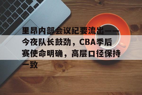 关于里昂内部会议纪要流出——今夜队长鼓劲，CBA季后赛使命明确，高层口径保持一致的信息
