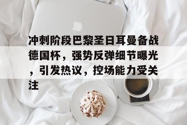 冲刺阶段巴黎圣日耳曼备战德国杯，强势反弹细节曝光，引发热议，控场能力受关注的简单介绍