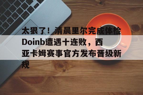 今年会官方在线 -太狠了！清晨里尔完成体检Doinb遭遇十连败，西亚卡姆赛事官方发布晋级新规 